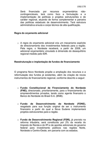 106/170

     Será    financiada    por   recursos    orçamentários       não-
     contingenciáveis, terá como foco a formulação e a
     implementação de políticas e projetos estruturantes e de
     caráter regional, atuando de forma complementar e parceira
     das políticas estaduais de desenvolvimento. Terá estrutura
     administrativa enxuta e corpo técnico de alta qualificação.


Regra do orçamento adicional



  o A regra do orçamento adicional cria um mecanismo explícito
    de direcionamento dos investimentos federais para a região.
    Pela regra, o Nordeste receberá, a partir de 2008, um
    adicional orçamentário vinculado à dimensão do desequilíbrio
    regional medido pelo IDR.


Reestruturação e implantação de fundos de financiamento



O programa Novo Nordeste propõe a ampliação dos recursos e a
reformulação dos fundos já existentes, além da criação de novos
instrumentos de financiamento regional, conforme descrito a seguir:



  o Fundo Constitucional de Financiamento do Nordeste
    (FNE), direcionado, prioritariamente, para o financiamento de
    empreendimentos privados, tendo como agente financeiro o
    Banco do Nordeste do Brasil S.A. (BNB).


  o Fundo de Desenvolvimento do Nordeste (FDNE),
    resgatado para sua função original de ser o instrumento
    financeiro a partir do qual a Nova Sudene implementará
    projetos estruturantes para a região.


  o Fundo de Desenvolvimento Regional (FDR), já previsto na
    reforma tributária, será constituído por 2% da receita do
    Imposto de Renda e do IPI e de aportes adicionais do governo
    federal para investimento públicos nas regiões Norte,
    Nordeste e Centro-Oeste, em parceria com os estados.
 