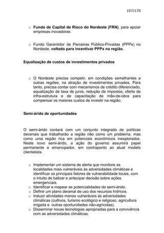 107/170



  o Fundo de Capital de Risco do Nordeste (FRN), para apoiar
    empresas inovadoras.


  o Fundo Garantidor de Parceiras Público-Privadas (PPPs) no
    Nordeste, voltado para incentivar PPPs na região.


Equalização de custos de investimentos privados



  o O Nordeste precisa competir, em condições semelhantes a
    outras regiões, na atração de investimentos privados. Para
    tanto, precisa contar com mecanismos de crédito diferenciado,
    equalização de taxa de juros, redução de impostos, oferta de
    infra-estrutura e de capacitação de mão-de-obra para
    compensar os maiores custos de investir na região.


Semi-árido de oportunidades



O semi-árido contará com um conjunto integrado de políticas
decenais que trabalharão a região não como um problema, mas
como uma região rica em potenciais econômicos inexplorados.
Neste novo semi-árido, a ação do governo assumirá papel
permanente e emancipador, em contraponto ao atual modelo
clientelista.


  o Implementar um sistema de alerta que monitore as
    localidades mais vulneráveis às adversidades climáticas e
    identificar os principais fatores de vulnerabilidade locais, com
    o intuito de balizar e antecipar decisão sobre ações
    emergenciais.
  o Identificar e mapear as potencialidades do semi-árido.
  o Definir um plano decenal de uso dos recursos hídricos.
  o Induzir atividades menos vulneráveis às adversidades
    climáticas (cultivos, turismo ecológico e religioso, agricultura
    irrigada e outras oportunidades não-agrícolas).
  o Disseminar novas tecnologias apropriadas para a convivência
    com as adversidades climáticas.
 