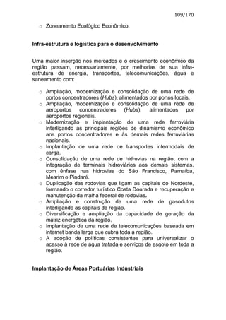 109/170

  o Zoneamento Ecológico Econômico.


Infra-estrutura e logística para o desenvolvimento


Uma maior inserção nos mercados e o crescimento econômico da
região passam, necessariamente, por melhorias de sua infra-
estrutura de energia, transportes, telecomunicações, água e
saneamento com:

  o Ampliação, modernização e consolidação de uma rede de
    portos concentradores (Hubs), alimentados por portos locais.
  o Ampliação, modernização e consolidação de uma rede de
    aeroportos     concentradores     (Hubs),   alimentados   por
    aeroportos regionais.
  o Modernização e implantação de uma rede ferroviária
    interligando as principais regiões de dinamismo econômico
    aos portos concentradores e às demais redes ferroviárias
    nacionais.
  o Implantação de uma rede de transportes intermodais de
    carga.
  o Consolidação de uma rede de hidrovias na região, com a
    integração de terminais hidroviários aos demais sistemas,
    com ênfase nas hidrovias do São Francisco, Parnaíba,
    Mearim e Pindaré.
  o Duplicação das rodovias que ligam as capitais do Nordeste,
    formando o corredor turístico Costa Dourada e recuperação e
    manutenção da malha federal de rodovias.
  o Ampliação e construção de uma rede de gasodutos
    interligando as capitais da região.
  o Diversificação e ampliação da capacidade de geração da
    matriz energética da região.
  o Implantação de uma rede de telecomunicações baseada em
    internet banda larga que cubra toda a região.
  o A adoção de políticas consistentes para universalizar o
    acesso à rede de água tratada e serviços de esgoto em toda a
    região.


Implantação de Áreas Portuárias Industriais
 