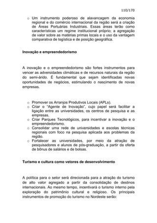 110/170

  o Um instrumento poderoso de alavancagem da economia
    regional e do comércio internacional da região será a criação
    de Áreas Portuárias Industriais. Essas áreas terão como
    características um regime institucional próprio; a agregação
    de valor sobre as matérias primas locais e o uso da vantagem
    comparativa de logística e de posição geográfica.


Inovação e empreendedorismo



A inovação e o empreendedorismo são fortes instrumentos para
vencer as adversidades climáticas e de recursos naturais da região
do semi-árido. É fundamental que sejam identificadas novas
oportunidades de negócios, estimulando o nascimento de novas
empresas.



  o Promover os Arranjos Produtivos Locais (APLs).
  o Criar o “Agente de Inovação”, cujo papel será facilitar a
    ligação entre as universidades, os centros de pesquisa e as
    empresas.
  o Criar Parques Tecnológicos, para incentivar a inovação e o
    empreendedorismo.
  o Consolidar uma rede de universidades e escolas técnicas
    regionais com foco na pesquisa aplicada aos problemas da
    região.
  o Fortalecer as universidades, por meio da atração de
    pesquisadores e alunos de pós-graduação, a partir da oferta
    de bônus de salários e de bolsas.


Turismo e cultura como vetores de desenvolvimento



A política para o setor será direcionada para a atração do turismo
de alto valor agregado a partir da consolidação de destinos
internacionais. Ao mesmo tempo, incentivará o turismo interno pela
exploração do patrimônio cultural e religioso. Os principais
instrumentos de promoção do turismo no Nordeste serão:
 