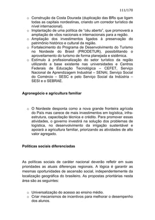 111/170

  o Construção da Costa Dourada (duplicação das BRs que ligam
    todas as capitais nordestinas, criando um corredor turístico de
    nível internacional).
  o Implantação de uma política de “céu aberto”, que promoverá a
    ampliação de vôos nacionais e internacionais para a região.
  o Ampliação dos investimentos ligados à preservação do
    patrimônio histórico e cultural da região.
  o Fortalecimento do Programa de Desenvolvimento do Turismo
    no Nordeste do Brasil (PRODETUR), possibilitando o
    aproveitamento do turismo de forma planejada e sistêmica.
  o Estímulo à profissionalização do setor turístico da região
    utilizando a base existente nas universidades e Centros
    Federais de Educação Tecnológica – CEFET, Serviço
    Nacional de Aprendizagem Industrial – SENAI, Serviço Social
    do Comércio – SESC e pelo Serviço Social da Indústria –
    SESI e o SEBRAE.


Agronegócio e agricultura familiar



  o O Nordeste desponta como a nova grande fronteira agrícola
    do País mas carece de mais investimentos em logística, infra-
    estrutura, capacitação técnica e crédito. Para promover essas
    atividades, o governo investirá na solução dos problemas de
    logística, no desenvolvimento da irrigação sustentável e
    apoiará a agricultura familiar, priorizando as atividades de alto
    valor agregado.


Políticas sociais diferenciadas



As políticas sociais de caráter nacional deverão refletir em suas
prioridades as atuais diferenças regionais. A lógica é garantir as
mesmas oportunidades de ascensão social, independentemente da
localização geográfica do brasileiro. As propostas prioritárias nesta
área são as seguintes:


  o Universalização do acesso ao ensino médio.
  o Criar mecanismos de incentivos para melhorar o desempenho
    dos alunos.
 