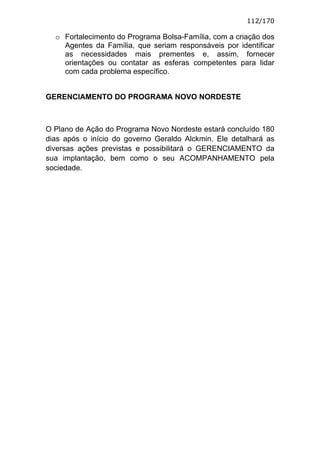 112/170

  o Fortalecimento do Programa Bolsa-Família, com a criação dos
    Agentes da Família, que seriam responsáveis por identificar
    as necessidades mais prementes e, assim, fornecer
    orientações ou contatar as esferas competentes para lidar
    com cada problema específico.


GERENCIAMENTO DO PROGRAMA NOVO NORDESTE



O Plano de Ação do Programa Novo Nordeste estará concluído 180
dias após o início do governo Geraldo Alckmin. Ele detalhará as
diversas ações previstas e possibilitará o GERENCIAMENTO da
sua implantação, bem como o seu ACOMPANHAMENTO pela
sociedade.
 