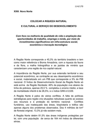 114/170

XXIII. Novo Norte



               COLOCAR A RIQUEZA NATURAL

       E CULTURAL A SERVIÇO DO DESENVOLVIMENTO



 Com foco na melhoria da qualidade de vida e ampliação das
  oportunidades de trabalho, emprego e renda, por meio de
   investimentos significativos em infra-estrutura social,
            econômica e inovação tecnológica




A Região Norte corresponde a 45,3% do território brasileiro e tem
como maior referência o Bioma Amazônia, com a riqueza da fauna
e da flora, a malha hidrográfica e as jazidas de minério que
caracterizam uma região de rico capital natural.

A importância da Região Norte, por sua extensão territorial e seu
potencial econômico, se contrapõe ao seu desempenho econômico
e social, materializado em um PIB que corresponde a 5% do PIB
nacional. O Índice de Desenvolvimento Social da Região Norte só
está acima da Região Nordeste: 46% da população vive abaixo da
linha de pobreza, apenas 25,5 % completou o ensino médio; a taxa
de mortalidade infantil é de 26,5%; e o índice GINI é 0,539.

A Região Norte é palco de vários conflitos. A falta de políticas
estratégicas para região cria situações nebulosas quanto ao acesso
aos recursos e à proteção do território nacional.         Conflitos
fundiários, uso inadequado das áreas, biopirataria e tráfico são
apenas alguns dos problemas observados. Dos 4 milhões de km²
de floresta original, 13,3% já não existem mais.

A Região Norte detém 81,5% das áreas indígenas protegidas por
lei, com uma população de cerca de 164 mil índios de diferentes
etnias.
 