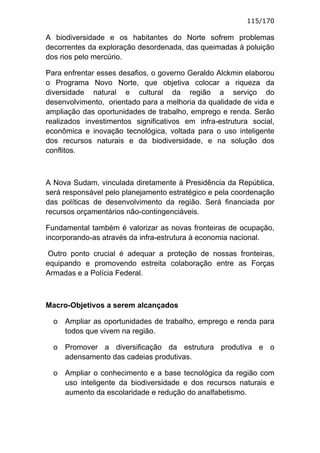 115/170

A biodiversidade e os habitantes do Norte sofrem problemas
decorrentes da exploração desordenada, das queimadas à poluição
dos rios pelo mercúrio.

Para enfrentar esses desafios, o governo Geraldo Alckmin elaborou
o Programa Novo Norte, que objetiva colocar a riqueza da
diversidade natural e cultural da região a serviço do
desenvolvimento, orientado para a melhoria da qualidade de vida e
ampliação das oportunidades de trabalho, emprego e renda. Serão
realizados investimentos significativos em infra-estrutura social,
econômica e inovação tecnológica, voltada para o uso inteligente
dos recursos naturais e da biodiversidade, e na solução dos
conflitos.



A Nova Sudam, vinculada diretamente à Presidência da República,
será responsável pelo planejamento estratégico e pela coordenação
das políticas de desenvolvimento da região. Será financiada por
recursos orçamentários não-contingenciáveis.

Fundamental também é valorizar as novas fronteiras de ocupação,
incorporando-as através da infra-estrutura à economia nacional.

 Outro ponto crucial é adequar a proteção de nossas fronteiras,
equipando e promovendo estreita colaboração entre as Forças
Armadas e a Polícia Federal.



Macro-Objetivos a serem alcançados

  o   Ampliar as oportunidades de trabalho, emprego e renda para
      todos que vivem na região.

  o   Promover a diversificação da estrutura produtiva e o
      adensamento das cadeias produtivas.

  o   Ampliar o conhecimento e a base tecnológica da região com
      uso inteligente da biodiversidade e dos recursos naturais e
      aumento da escolaridade e redução do analfabetismo.
 