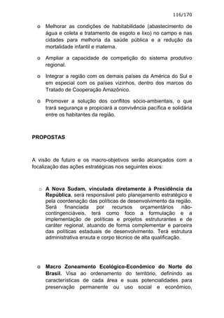 116/170

  o   Melhorar as condições de habitabilidade (abastecimento de
      água e coleta e tratamento de esgoto e lixo) no campo e nas
      cidades para melhoria da saúde pública e a redução da
      mortalidade infantil e materna.

  o   Ampliar a capacidade de competição do sistema produtivo
      regional.

  o   Integrar a região com os demais países da América do Sul e
      em especial com os países vizinhos, dentro dos marcos do
      Tratado de Cooperação Amazônico.

  o   Promover a solução dos conflitos sócio-ambientais, o que
      trará segurança e propiciará a convivência pacífica e solidária
      entre os habitantes da região.



PROPOSTAS



A visão de futuro e os macro-objetivos serão alcançados com a
focalização das ações estratégicas nos seguintes eixos:



  o A Nova Sudam, vinculada diretamente à Presidência da
    República, será responsável pelo planejamento estratégico e
    pela coordenação das políticas de desenvolvimento da região.
    Será    financiada    por   recursos    orçamentários       não-
    contingenciáveis, terá como foco a formulação e a
    implementação de políticas e projetos estruturantes e de
    caráter regional, atuando de forma complementar e parceira
    das políticas estaduais de desenvolvimento. Terá estrutura
    administrativa enxuta e corpo técnico de alta qualificação.




  o   Macro Zoneamento Ecológico-Econômico do Norte do
      Brasil. Visa ao ordenamento do território, definindo as
      características de cada área e suas potencialidades para
      preservação permanente ou uso social e econômico,
 