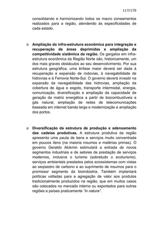 117/170

    consolidando e harmonizando todos os macro zoneamentos
    realizados para a região, atendendo às especificidades de
    cada estado.



o   Ampliação da infra-estrutura econômica para integração e
    recuperação de áreas deprimidas e ampliação da
    competitividade sistêmica da região. Os gargalos em infra-
    estrutura econômica da Região Norte são, historicamente, um
    dos mais graves obstáculos ao seu desenvolvimento. Por sua
    estrutura geográfica, uma ênfase maior deverá ser dada à
    recuperação e expansão de rodovias, à navegabilidade de
    hidrovias e à Ferrovia Norte-Sul. O governo deverá investir na
    expansão da navegabilidade das hidrovias, ampliação da
    cobertura de água e esgoto, transporte intermodal, energia,
    comunicação, diversificação e ampliação da capacidade de
    geração da matriz energética a partir de biocombustíveis e
    gás natural, ampliação de redes de telecomunicações
    baseada em internet banda larga e modernização e ampliação
    dos portos.



o   Diversificação da estrutura de produção e adensamento
    das cadeias produtivas. A estrutura produtiva da região
    apresenta uma pauta de bens e serviços muito concentrada
    em poucos itens (na maioria insumos e matérias primas). O
    governo Geraldo Alckmin estimulará a entrada de novos
    segmentos industriais e de setores de prestação de serviços
    modernos, inclusive o turismo (sobretudo o ecoturismo),
    serviços ambientais prestados pelos ecossistemas com vistas
    ao seqüestro de carbono e ao suprimento de insumos para o
    promissor segmento da bioindústria. Também implantará
    políticas voltadas para a agregação de valor aos produtos
    tradicionalmente produzidos na região, que em muitos casos
    são colocados no mercado interno ou exportados para outras
    regiões e países praticamente “in natura”.
 