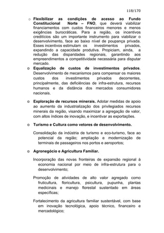118/170

o Flexibilizar as condições de acesso ao Fundo
  Constitucional     Norte – FNO, que deverá viabilizar
  financiamentos com custos financeiros menores e menos
  exigências burocráticas. Para a região, os incentivos
  creditícios são um importante instrumento para viabilizar o
  desenvolvimento, face ao baixo nível de poupança privada.
  Esses incentivos estimulam os     investimentos      privados,
  expandindo a capacidade produtiva. Propiciam, ainda, a
  redução das disparidades regionais, garantindo aos
  empreendimentos a competitividade necessária para disputar
  mercado.
o Equalização de custos de investimentos privados.
  Desenvolvimento de mecanismos para compensar os maiores
  custos      dos   investimentos     privados     decorrentes,
  principalmente, das deficiências de infra-estrutura, recursos
  humanos e da distância dos mercados consumidores
  nacionais.

o   Exploração de recursos minerais. Adotar medidas de apoio
    ao aumento da industrialização dos privilegiados recursos
    minerais da região, visando maximizar a agregação de valor,
    com altos índices de inovação, e incentivar as exportações.

o   Turismo e Cultura como vetores de desenvolvimento.

    Consolidação da indústria de turismo e eco-turismo, face ao
      potencial da região; ampliação e modernização de
      terminais de passageiros nos portos e aeroportos;

o   Agronegócio e Agricultura Familiar.

    Incorporação das novas fronteiras de expansão regional à
       economia nacional por meio de infra-estrutura para o
       desenvolvimento;

    Promoção de atividades de alto valor agregado como
       fruticultura, floricultura, psicultura, pupunha, plantas
       medicinais e manejo florestal sustentado em áreas
       específicas;

    Fortalecimento da agricultura familiar sustentável, com base
      em inovação tecnológica, apoio técnico, financeiro e
      mercadológico;
 