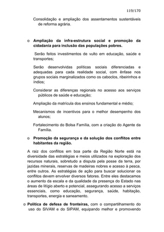 119/170

      Consolidação e ampliação dos assentamentos sustentáveis
        de reforma agrária.



  o   Ampliação da infra-estrutura social e promoção da
      cidadania para inclusão das populações pobres.

       Serão feitos investimentos de vulto em educação, saúde e
      transportes;

      Serão desenvolvidas políticas sociais diferenciadas e
      adequadas para cada realidade social, com ênfase nos
      grupos sociais marginalizados como os caboclos, ribeirinhos e
      índios;

      Considerar as diferenças regionais no acesso aos serviços
        públicos de saúde e educação;

      Ampliação da matrícula dos ensinos fundamental e médio;

      Mecanismos de incentivos para o melhor desempenho dos
        alunos;

      Fortalecimento do Bolsa Família, com a criação do Agente da
        Família.

  o   Promoção da segurança e da solução dos conflitos entre
      habitantes da região.

  A raiz dos conflitos em boa parte da Região Norte está na
  diversidade das estratégias e meios utilizados na exploração dos
  recursos naturais, sobretudo a disputa pela posse da terra, por
  jazidas minerais, reservas de madeiras nobres e acesso à pesca,
  entre outros. As estratégias de ação para buscar solucionar os
  conflitos devem envolver diversos fatores. Entre eles destacamos
  o aumento da escala e da qualidade da presença do Estado nas
  áreas de litígio aberto e potencial, assegurando acesso a serviços
  essenciais, como educação, segurança, saúde, habitação,
  transportes, energia e saneamento.

o Política de defesa de fronteiras, com o compartilhamento do
  uso do SIVAM e do SIPAM, equipando melhor e promovendo
 