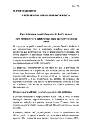 12/170

III. Política Econômica

         CRESCER PARA GERAR EMPREGO E RENDA




       É perfeitamente possível crescer de 5 a 6% ao ano

  sem comprometer a estabilidade: basta escolher o caminho
                           certo

O programa de política econômica do governo Geraldo Alckmin é
um compromisso com a sociedade brasileira para criar as
condições que permitirão ao País ter prosperidade prolongada. Ele
define objetivos e estratégias claros que possibilitarão construir o
consenso entre os diferentes setores da sociedade sobre o caminho
a seguir rumo ao bem-estar da coletividade, que se dará através da
aceleração do crescimento econômico.

As propostas fundamentam-se na idéia de que o processo de
desenvolvimento é a expressão da vontade política de inúmeros
atores com interesses distintos, que necessitam ser conciliados e
minimamente atendidos. É preciso construir um caminho comum.
Esse caminho é o do crescimento, da geração de emprego, da
expansão da renda. São esses os denominadores comuns a todos
os brasileiros. São esses os objetivos da política econômica de
Geraldo Alckmin.

Um rumo para o Brasil: retomar o crescimento acelerado

É preciso recuperar o tempo perdido. Entre 1930 e 1980, o Brasil
conseguiu reduzir, significativamente, a diferença na renda per
capita em relação aos países desenvolvidos. Poucos países no
mundo cresceram tanto quanto o Brasil. Crescer parecia ser nosso
destino.

Entretanto, desde 1980, o país perdeu o rumo do crescimento. No
último quarto de século a renda per capita do brasileiro aumentou
apenas 9%, enquanto nos países desenvolvidos cresceu 60%,
 