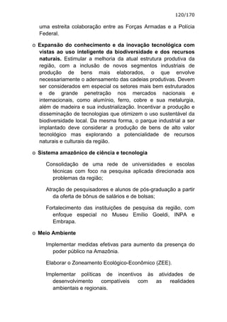 120/170

  uma estreita colaboração entre as Forças Armadas e a Polícia
  Federal.

o Expansão do conhecimento e da inovação tecnológica com
  vistas ao uso inteligente da biodiversidade e dos recursos
  naturais. Estimular a melhoria da atual estrutura produtiva da
  região, com a inclusão de novos segmentos industriais de
  produção de bens mais elaborados, o que envolve
  necessariamente o adensamento das cadeias produtivas. Devem
  ser considerados em especial os setores mais bem estruturados
  e de grande penetração nos mercados nacionais e
  internacionais, como alumínio, ferro, cobre e sua metalurgia,
  além de madeira e sua industrialização. Incentivar a produção e
  disseminação de tecnologias que otimizem o uso sustentável da
  biodiversidade local. Da mesma forma, o parque industrial a ser
  implantado deve considerar a produção de bens de alto valor
  tecnológico mas explorando a potencialidade de recursos
  naturais e culturais da região.

o Sistema amazônico de ciência e tecnologia

     Consolidação de uma rede de universidades e escolas
       técnicas com foco na pesquisa aplicada direcionada aos
       problemas da região;

     Atração de pesquisadores e alunos de pós-graduação a partir
        da oferta de bônus de salários e de bolsas;

     Fortalecimento das instituições de pesquisa da região, com
       enfoque especial no Museu Emílio Goeldi, INPA e
       Embrapa.

o Meio Ambiente

     Implementar medidas efetivas para aumento da presença do
       poder público na Amazônia.

     Elaborar o Zoneamento Ecológico-Econômico (ZEE).

     Implementar políticas de incentivos às atividades de
       desenvolvimento     compatíveis com as     realidades
       ambientais e regionais.
 