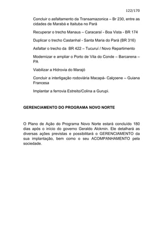 122/170

     Concluir o asfaltamento da Transamazonica – Br 230, entre as
     cidades de Marabá e Itaituba no Pará

     Recuperar o trecho Manaus – Caracaraí - Boa Vista - BR 174

     Duplicar o trecho Castanhal - Santa Maria do Pará (BR 316)

     Asfaltar o trecho da BR 422 – Tucuruí / Novo Repartimento

     Modernizar e ampliar o Porto de Vila do Conde – Barcarena –
     PA

     Viabilizar a Hidrovia do Marajó

     Concluir a interligação rodoviária Macapá- Calçoene – Guiana
     Francesa

     Implantar a ferrovia Estreito/Colina a Gurupi.



GERENCIAMENTO DO PROGRAMA NOVO NORTE



O Plano de Ação do Programa Novo Norte estará concluído 180
dias após o início do governo Geraldo Alckmin. Ele detalhará as
diversas ações previstas e possibilitará o GERENCIAMENTO da
sua implantação, bem como o seu ACOMPANHAMENTO pela
sociedade.
 