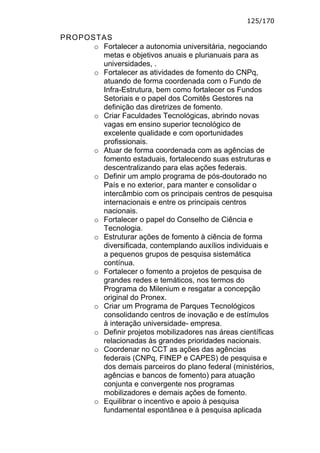125/170

PROPOSTAS
      o Fortalecer a autonomia universitária, negociando
        metas e objetivos anuais e plurianuais para as
        universidades, .
      o Fortalecer as atividades de fomento do CNPq,
        atuando de forma coordenada com o Fundo de
        Infra-Estrutura, bem como fortalecer os Fundos
        Setoriais e o papel dos Comitês Gestores na
        definição das diretrizes de fomento.
      o Criar Faculdades Tecnológicas, abrindo novas
        vagas em ensino superior tecnológico de
        excelente qualidade e com oportunidades
        profissionais.
      o Atuar de forma coordenada com as agências de
        fomento estaduais, fortalecendo suas estruturas e
        descentralizando para elas ações federais.
      o Definir um amplo programa de pós-doutorado no
        País e no exterior, para manter e consolidar o
        intercâmbio com os principais centros de pesquisa
        internacionais e entre os principais centros
        nacionais.
      o Fortalecer o papel do Conselho de Ciência e
        Tecnologia.
      o Estruturar ações de fomento à ciência de forma
        diversificada, contemplando auxílios individuais e
        a pequenos grupos de pesquisa sistemática
        contínua.
      o Fortalecer o fomento a projetos de pesquisa de
        grandes redes e temáticos, nos termos do
        Programa do Milenium e resgatar a concepção
        original do Pronex.
      o Criar um Programa de Parques Tecnológicos
        consolidando centros de inovação e de estímulos
        à interação universidade- empresa.
      o Definir projetos mobilizadores nas áreas científicas
        relacionadas às grandes prioridades nacionais.
      o Coordenar no CCT as ações das agências
        federais (CNPq, FINEP e CAPES) de pesquisa e
        dos demais parceiros do plano federal (ministérios,
        agências e bancos de fomento) para atuação
        conjunta e convergente nos programas
        mobilizadores e demais ações de fomento.
      o Equilibrar o incentivo e apoio à pesquisa
        fundamental espontânea e à pesquisa aplicada
 