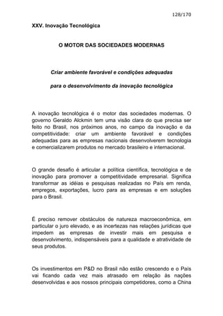 128/170

XXV. Inovação Tecnológica


           O MOTOR DAS SOCIEDADES MODERNAS




        Criar ambiente favorável e condições adequadas

       para o desenvolvimento da inovação tecnológica




A inovação tecnológica é o motor das sociedades modernas. O
governo Geraldo Alckmin tem uma visão clara do que precisa ser
feito no Brasil, nos próximos anos, no campo da inovação e da
competitividade: criar um ambiente favorável e condições
adequadas para as empresas nacionais desenvolverem tecnologia
e comercializarem produtos no mercado brasileiro e internacional.



O grande desafio é articular a política científica, tecnológica e de
inovação para promover a competitividade empresarial. Significa
transformar as idéias e pesquisas realizadas no País em renda,
empregos, exportações, lucro para as empresas e em soluções
para o Brasil.



É preciso remover obstáculos de natureza macroeconômica, em
particular o juro elevado, e as incertezas nas relações jurídicas que
impedem as empresas de investir mais em pesquisa e
desenvolvimento, indispensáveis para a qualidade e atratividade de
seus produtos.



Os investimentos em P&D no Brasil não estão crescendo e o País
vai ficando cada vez mais atrasado em relação às nações
desenvolvidas e aos nossos principais competidores, como a China
 