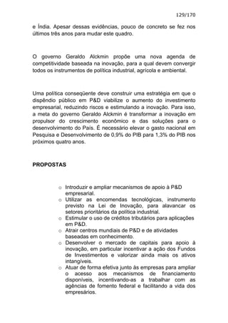 129/170

e Índia. Apesar dessas evidências, pouco de concreto se fez nos
últimos três anos para mudar este quadro.



O governo Geraldo Alckmin propõe uma nova agenda de
competitividade baseada na inovação, para a qual devem convergir
todos os instrumentos de política industrial, agrícola e ambiental.



Uma política conseqüente deve construir uma estratégia em que o
dispêndio público em P&D viabilize o aumento do investimento
empresarial, reduzindo riscos e estimulando a inovação. Para isso,
a meta do governo Geraldo Alckmin é transformar a inovação em
propulsor do crescimento econômico e das soluções para o
desenvolvimento do País. É necessário elevar o gasto nacional em
Pesquisa e Desenvolvimento de 0,9% do PIB para 1,3% do PIB nos
próximos quatro anos.



PROPOSTAS



          o Introduzir e ampliar mecanismos de apoio à P&D
            empresarial.
          o Utilizar as encomendas tecnológicas, instrumento
            previsto na Lei de Inovação, para alavancar os
            setores prioritários da política industrial.
          o Estimular o uso de créditos tributários para aplicações
            em P&D.
          o Atrair centros mundiais de P&D e de atividades
            baseadas em conhecimento.
          o Desenvolver o mercado de capitais para apoio à
            inovação, em particular incentivar a ação dos Fundos
            de Investimentos e valorizar ainda mais os ativos
            intangíveis.
          o Atuar de forma efetiva junto às empresas para ampliar
            o acesso aos mecanismos de financiamento
            disponíveis, incentivando-as a trabalhar com as
            agências de fomento federal e facilitando a vida dos
            empresários.
 