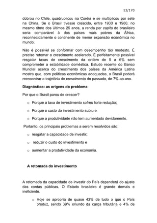 13/170

dobrou no Chile, quadruplicou na Coréia e se multiplicou por sete
na China. Se o Brasil tivesse crescido, entre 1930 e 1980, no
mesmo ritmo dos últimos 25 anos, a renda per capita do brasileiro
seria comparável à dos países mais pobres da África,
reconhecidamente o continente de menor expansão econômica no
mundo.

Não é possível se conformar com desempenho tão modesto. É
preciso retomar o crescimento acelerado. É perfeitamente possível
resgatar taxas de crescimento da ordem de 5 a 6% sem
comprometer a estabilidade doméstica. Estudo recente do Banco
Mundial acerca do crescimento dos países da América Latina
mostra que, com políticas econômicas adequadas, o Brasil poderá
reencontrar a trajetória de crescimento do passado, de 7% ao ano.

Diagnóstico: as origens do problema

Por que o Brasil parou de crescer?

  o Porque a taxa de investimento sofreu forte redução;

  o Porque o custo do investimento subiu e

  o Porque a produtividade não tem aumentado devidamente.

Portanto, os principais problemas a serem resolvidos são:

  o resgatar a capacidade de investir;

  o reduzir o custo do investimento e

  o aumentar a produtividade da economia.



  A retomada do investimento



A retomada da capacidade de investir do País dependerá do ajuste
das contas públicas. O Estado brasileiro é grande demais e
ineficiente.

     o Hoje se apropria de quase 43% de tudo o que o País
       produz, sendo 39% oriundo da carga tributária e 4% de
 