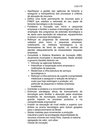 130/170

o Aperfeiçoar a gestão das agências de fomento e
  assegurar a transparência dos processos e critérios
  de alocação de recursos.
o Definir uma fonte permanente de recursos para a
  FINEP que viabilize a retomada do seu papel de
  fomento tecnológico e de inovação.
o Fortalecer a inovação nas micro e pequenas
  empresas e facilitar o acesso à tecnologia por meio da
  ampliação dos programas de extensão tecnológica e
  de apoio para aquisição de máquinas, equipamentos
  e acesso a serviços tecnológicos.
o Reforçar os programas de extensão tecnológica
  voltados para micro e pequenas empresas,
  mobilizando os institutos tecnológicos e os
  fornecedores de bens de capital, no sentido de
  atender adequadamente às necessidades daquelas
  empresas.
o Consolidar o Sistema Brasileiro de Inovação (SBI),
  atualmente incompleto e desarticulado. Neste sentido
  o governo Geraldo Alckmin vai:
      Articular as agências federais;
      Intensificar a cooperação entre empresas e
      instituições de pesquisa;
      Modernizar a infra-estrutura de serviços
      tecnológicos e
      Reforçar a infra-estrutura de suporte à propriedade
      intelectual e assegurar a redução de tempo e
      custo que hoje restringem a proteção, em
      particular às pequenas e médias empresas
      brasileiras.
o Combater a pirataria e a concorrência desleal.
o Estimular estratégias ativas de licenciamento de
  tecnologia para facilitar a absorção pelas empresas
  brasileiras de tecnologias avançadas e que têm
  grande impacto no processo produtivo e na
  competitividade empresarial.
o Investir na educação de nível médio e superior com
  ênfase no ensino tecnológico para reduzir gargalos
  para o desenvolvimento do Brasil.
o Adotar medidas para incrementar a produção
  industrial a partir da privilegiada disponibilidade de
  recursos minerais em nosso País, visando à máxima
  agregação de valor, com altos
  índices de inovação.
 