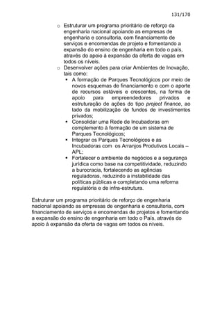 131/170

          o Estruturar um programa prioritário de reforço da
            engenharia nacional apoiando as empresas de
            engenharia e consultoria, com financiamento de
            serviços e encomendas de projeto e fomentando a
            expansão do ensino de engenharia em todo o país,
            através do apoio à expansão da oferta de vagas em
            todos os níveis.
          o Desenvolver ações para criar Ambientes de Inovação,
            tais como:
                A formação de Parques Tecnológicos por meio de
                novos esquemas de financiamento e com o aporte
                de recursos estáveis e crescentes, na forma de
                apoio     para    empreendedores      privados   e
                estruturação de ações do tipo project finance, ao
                lado da mobilização de fundos de investimentos
                privados;
                Consolidar uma Rede de Incubadoras em
                complemento à formação de um sistema de
                Parques Tecnológicos;
                Integrar os Parques Tecnológicos e as
                Incubadoras com os Arranjos Produtivos Locais –
                APL;
                Fortalecer o ambiente de negócios e a segurança
                jurídica como base na competitividade, reduzindo
                a burocracia, fortalecendo as agências
                reguladoras, reduzindo a instabilidade das
                políticas públicas e completando uma reforma
                regulatória e de infra-estrutura.

Estruturar um programa prioritário de reforço de engenharia
nacional apoiando as empresas de engenharia e consultoria, com
financiamento de serviços e encomendas de projetos e fomentando
a expansão do ensino de engenharia em todo o País, através do
apoio à expansão da oferta de vagas em todos os níveis.
 