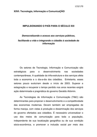133/170

XXVI. Tecnologia, Informação e ComunicaÇÃO




          IMPULSIONANDO O PAÍS PARA O SÉCULO XXI



         Democratizando o acesso aos serviços públicos,

      facilitando a vida e integrando o cidadão à sociedade da
                              informação




       Os setores de Tecnologia, Informação e Comunicação são
estratégicos    para      o   desenvolvimento     nas       sociedades
contemporâneas. A qualidade da infra-estrutura e dos serviços afeta
toda a economia e o dia-a-dia dos cidadãos.       Entretanto, esses
setores pouco evoluíram desde o início de 2003. Superar a
estagnação e recuperar o tempo perdido nos anos recentes exigirá
ação determinada e pragmática do governo Geraldo Alckmin.

       As Tecnologias de Informação e Comunicação (TI&C) são
determinantes para propiciar o desenvolvimento e a competitividade
das economias modernas. Devem também ser empregadas de
forma maciça, com vistas à produção e disseminação dos serviços
do governo ofertados aos cidadãos. É necessário universalizar o
uso    dos   meios   de   comunicação   para    toda    a   população,
independente de sua localização geográfica ou de sua condição
sócio-econômica, e promover a inclusão social por meio dos
 