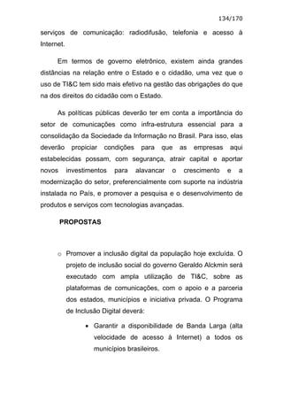 134/170

serviços de comunicação: radiodifusão, telefonia e acesso à
Internet.

      Em termos de governo eletrônico, existem ainda grandes
distâncias na relação entre o Estado e o cidadão, uma vez que o
uso de TI&C tem sido mais efetivo na gestão das obrigações do que
na dos direitos do cidadão com o Estado.

      As políticas públicas deverão ter em conta a importância do
setor de comunicações como infra-estrutura essencial para a
consolidação da Sociedade da Informação no Brasil. Para isso, elas
deverão      propiciar   condições    para     que   as   empresas   aqui
estabelecidas possam, com segurança, atrair capital e aportar
novos       investimentos   para     alavancar   o    crescimento    e   a
modernização do setor, preferencialmente com suporte na indústria
instalada no País, e promover a pesquisa e o desenvolvimento de
produtos e serviços com tecnologias avançadas.

        PROPOSTAS



      o Promover a inclusão digital da população hoje excluída. O
            projeto de inclusão social do governo Geraldo Alckmin será
            executado com ampla utilização de TI&C, sobre as
            plataformas de comunicações, com o apoio e a parceria
            dos estados, municípios e iniciativa privada. O Programa
            de Inclusão Digital deverá:

                  • Garantir a disponibilidade de Banda Larga (alta
                     velocidade de acesso à Internet) a todos os
                     municípios brasileiros.
 