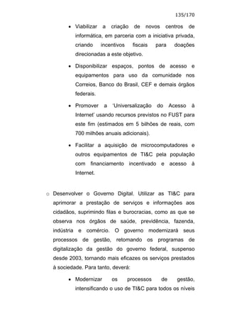 135/170

        • Viabilizar   a    criação   de    novos    centros      de
           informática, em parceria com a iniciativa privada,
           criando     incentivos     fiscais   para       doações
           direcionadas a este objetivo.

        • Disponibilizar espaços, pontos de acesso e
           equipamentos para uso da comunidade nos
           Correios, Banco do Brasil, CEF e demais órgãos
           federais.

        • Promover      a   ‘Universalização    do       Acesso    à
           Internet’ usando recursos previstos no FUST para
           este fim (estimados em 5 bilhões de reais, com
           700 milhões anuais adicionais).

        • Facilitar a aquisição de microcomputadores e
           outros equipamentos de TI&C pela população
           com financiamento incentivado e acesso à
           Internet.


o Desenvolver o Governo Digital. Utilizar as TI&C para
  aprimorar a prestação de serviços e informações aos
  cidadãos, suprimindo filas e burocracias, como as que se
  observa nos órgãos de saúde, previdência, fazenda,
  indústria e comércio. O governo modernizará seus
  processos de gestão, retomando os programas de
  digitalização da gestão do governo federal, suspenso
  desde 2003, tornando mais eficazes os serviços prestados
  à sociedade. Para tanto, deverá:

        • Modernizar        os      processos       de     gestão,
           intensificando o uso de TI&C para todos os níveis
 