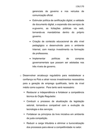 136/170

           gerenciais    de   governo      e    nos     veículos     de
           comunicação oficial.

        • Estimular política de certificação digital, a validade
           de documento digital, a expansão dos serviços de
           e-governo,    as   licitações       públicas    via     web,
           tornando-as    mandatórias          dentro     do     próprio
           governo.

        • Criação de conteúdo educacional de alto nível
           pedagógico e desenvolvido para o ambiente
           Internet, com maciço investimento na formação
           de professores.

        • Implementar          políticas          de           compras
           governamentais que possam ser adotadas nos
           três níveis de governo.


o Desenvolver arcabouço regulatório para restabelecer a
  confiança no País e atrair novos investimentos necessários
  para a geração de emprego qualificado, tanto de nível
  médio como superior. Para tanto será necessário:

     Restaurar a independência e fortalecer a competência
     técnica do Órgão Regulador.

     Conduzir o processo de atualização da legislação
     setorial, tornando-a compatível com a evolução da
     tecnologia e dos serviços.

     Fortalecer os princípios da livre iniciativa em ambiente
     de justa competição.

     Reduzir a carga tributária e eliminar a burocratização
     dos processos para elevar a competitividade no setor.
 