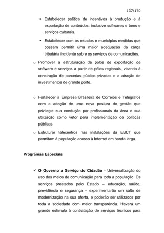 137/170

          Estabelecer política de incentivos à produção e à
          exportação de conteúdos, inclusive softwares e bens e
          serviços culturais.

          Estabelecer com os estados e municípios medidas que
          possam permitir uma maior adequação da carga
          tributária incidente sobre os serviços de comunicações.

    o Promover a estruturação de pólos de exportação de
       software e serviços a partir de pólos regionais, visando à
       construção de parcerias público-privadas e a atração de
       investimentos de grande porte.


    o Fortalecer a Empresa Brasileira de Correios e Telégrafos
       com a adoção de uma nova postura de gestão que
       privilegie sua condução por profissionais da área e sua
       utilização como vetor para implementação de políticas
       públicas.

    o Estruturar telecentros nas instalações da EBCT que
       permitam à população acesso à Internet em banda larga.


Programas Especiais



       O Governo a Serviço do Cidadão - Universalização do
       uso dos meios de comunicação para toda a população. Os
       serviços prestados pelo Estado – educação, saúde,
       previdência e segurança – experimentarão um salto de
       modernização na sua oferta, e poderão ser utilizados por
       toda a sociedade com maior transparência. Haverá um
       grande estímulo à contratação de serviços técnicos para
 