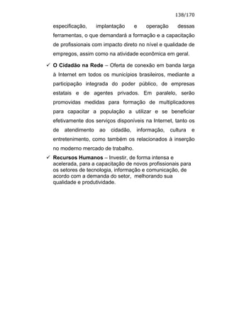 138/170

especificação,     implantação      e   operação      dessas
ferramentas, o que demandará a formação e a capacitação
de profissionais com impacto direto no nível e qualidade de
empregos, assim como na atividade econômica em geral.

O Cidadão na Rede – Oferta de conexão em banda larga
à Internet em todos os municípios brasileiros, mediante a
participação integrada do poder público, de empresas
estatais e de agentes privados. Em paralelo, serão
promovidas medidas para formação de multiplicadores
para capacitar a população a utilizar e se beneficiar
efetivamente dos serviços disponíveis na Internet, tanto os
de   atendimento    ao   cidadão,   informação,    cultura   e
entretenimento, como também os relacionados à inserção
no moderno mercado de trabalho.
Recursos Humanos – Investir, de forma intensa e
acelerada, para a capacitação de novos profissionais para
os setores de tecnologia, informação e comunicação, de
acordo com a demanda do setor, melhorando sua
qualidade e produtividade.
 
