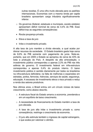 14/170

        outras receitas. É uma cifra muito elevada para os padrões
        internacionais. Economias com a mesma renda per capita
        brasileira apresentam carga tributária significativamente
        inferior.

  o Os governos (federal, estaduais e municipais, exceto estatais)
    apresentam déficit nominal de cerca de 4,4% do PIB. Esse
    déficit traz as seguintes conseqüências:

  • Rouba poupança privada.

  • Eleva a taxa de juro

  • Inibe o investimento privado.

A alta taxa de juro mantém a dívida elevada, a qual acaba por
drenar recursos da sociedade. O Estado brasileiro gasta hoje cerca
de 8,0% do PIB somente com pagamento de juros. Note-se,
portanto, que em 2005 o Estado se apropriou de cerca de 43% de
toda a produção do País. A despeito da alta arrecadação, o
investimento público correspondeu a apenas 2,3% do PIB nas três
esferas de governo. O investimento federal em infra-estrutura
correspondeu a apenas 0,4% do produto interno. O baixo
investimento público é sentido diariamente por todos os brasileiros
na infra-estrutura deficitária; na falta de melhorias e expansões em
estradas, portos, ferrovias, hidrovias, serviços de saúde, segurança,
educação. A escassez de investimento eleva o risco privado e reduz
a renda dos setores produtivos.

Nos últimos anos, o Brasil entrou em um círculo vicioso de baixo
crescimento, como abaixo descrito.

  o A estrutura fiscal do Estado amarra a economia, prendendo-a
    em um equilíbrio de baixo crescimento.

  o A necessidade de financiamento do Estado mantém a taxa de
    juro elevada.

  o A taxa de juro alta inibe o investimento privado e, como
    conseqüência, restringe o crescimento da economia.

  o O juro alto estimula também o ingresso de capital estrangeiro,
    o que acaba por valorizar o câmbio.
 