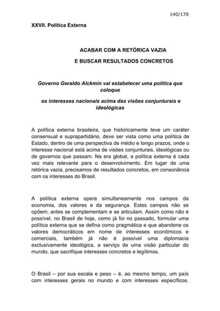 140/170

XXVII. Política Externa



                    ACABAR COM A RETÓRICA VAZIA

                  E BUSCAR RESULTADOS CONCRETOS



  Governo Geraldo Alckmin vai estabelecer uma política que
                         coloque

    os interesses nacionais acima das visões conjunturais e
                         ideológicas



A política externa brasileira, que historicamente teve um caráter
consensual e suprapartidário, deve ser vista como uma política de
Estado, dentro de uma perspectiva de médio e longo prazos, onde o
interesse nacional está acima de visões conjunturais, ideológicas ou
de governos que passam. Na era global, a política externa é cada
vez mais relevante para o desenvolvimento. Em lugar de uma
retórica vazia, precisamos de resultados concretos, em consonância
com os interesses do Brasil.



A política externa opera simultaneamente nos campos da
economia, dos valores e da segurança. Estes campos não se
opõem; antes se complementam e se articulam. Assim como não é
possível, no Brasil de hoje, como já foi no passado, formular uma
política externa que se defina como pragmática e que abandone os
valores democráticos em nome de interesses econômicos e
comerciais, também já não é possível uma diplomacia
exclusivamente ideológica, a serviço de uma visão particular do
mundo, que sacrifique interesses concretos e legítimos.



O Brasil – por sua escala e peso – é, ao mesmo tempo, um país
com interesses gerais no mundo e com interesses específicos.
 