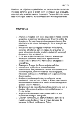 141/170

Realismo de objetivos e prioridades no tratamento dos temas de
interesse concreto para o Brasil, sem ideologizar sua execução,
caracterizarão a política externa do governo Geraldo Alckmin, nessa
fase de inserção cada vez mais competitiva no mundo globalizado.




     PROPOSTAS



     o Ampliar as relações com todos os países de nosso entorno
       geográfico e recompor as relações do Brasil no âmbito da
       América do Sul, com base em interesses recíprocos. Dar
       prioridade às iniciativas de integração física, energética e
       comercial.
     o Impulsionar as negociações comerciais multilaterais,
       regionais e bilaterais, sem ideologizá-las e levando em
       conta o interesse do setor produtivo industrial, comercial,
       de serviços e do agronegócio.
     o Dotar a rede de consulados do Brasil no exterior com
       recursos e condições adequadas à prestação de
       assistência aos brasileiros, inclusive nas situações de
       emergência.
     o Revigorar o Tratado de Cooperação Amazônica.
     o Intensificar a vigilância de nossas fronteiras.
     o Intensificar as relações com os centros mais dinâmicos da
       economia global, sem descuidar de nossas ligações,
       interesses e obrigações históricas com os países menos
       desenvolvidos.
     o Ampliar o relacionamento com os países de escala
       continental, como a China, a Índia, a Rússia, com base na
       reciprocidade de interesses e não na ilusão ideológica de
       que são “aliados naturais”.
     o Dar prioridade ao nosso tradicional relacionamento com o
       Japão e não perder de vista as oportunidades com a
       Coréia do Sul.
     o Ampliar o relacionamento com países da África, em
       especial os de língua portuguesa.
     o Explorar, na Oceania, as oportunidades de comércio e
       investimentos, tendo em vista o vínculo derivado da
       presença do Brasil no Grupo de Cairns.
 