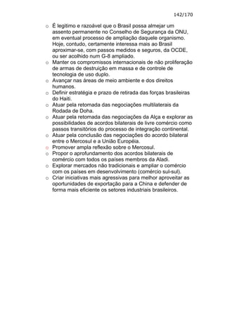 142/170

o É legitimo e razoável que o Brasil possa almejar um
  assento permanente no Conselho de Segurança da ONU,
  em eventual processo de ampliação daquele organismo.
  Hoje, contudo, certamente interessa mais ao Brasil
  aproximar-se, com passos medidos e seguros, da OCDE,
  ou ser acolhido num G-8 ampliado.
o Manter os compromissos internacionais de não proliferação
  de armas de destruição em massa e de controle de
  tecnologia de uso duplo.
o Avançar nas áreas de meio ambiente e dos direitos
  humanos.
o Definir estratégia e prazo de retirada das forças brasileiras
  do Haiti.
o Atuar pela retomada das negociações multilaterais da
  Rodada de Doha.
o Atuar pela retomada das negociações da Alça e explorar as
  possibilidades de acordos bilaterais de livre comércio como
  passos transitórios do processo de integração continental.
o Atuar pela conclusão das negociações do acordo bilateral
  entre o Mercosul e a União Européia.
o Promover ampla reflexão sobre o Mercosul.
o Propor o aprofundamento dos acordos bilaterais de
  comércio com todos os países membros da Aladi.
o Explorar mercados não tradicionais e ampliar o comércio
  com os países em desenvolvimento (comércio sul-sul).
o Criar iniciativas mais agressivas para melhor aproveitar as
  oportunidades de exportação para a China e defender de
  forma mais eficiente os setores industriais brasileiros.
 