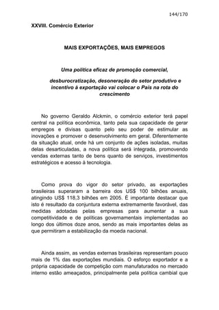 144/170

XXVIII. Comércio Exterior



             MAIS EXPORTAÇÕES, MAIS EMPREGOS



            Uma política eficaz de promoção comercial,

       desburocratização, desoneração do setor produtivo e
       incentivo à exportação vai colocar o País na rota do
                           crescimento



    No governo Geraldo Alckmin, o comércio exterior terá papel
central na política econômica, tanto pela sua capacidade de gerar
empregos e divisas quanto pelo seu poder de estimular as
inovações e promover o desenvolvimento em geral. Diferentemente
da situação atual, onde há um conjunto de ações isoladas, muitas
delas desarticuladas, a nova política será integrada, promovendo
vendas externas tanto de bens quanto de serviços, investimentos
estratégicos e acesso à tecnologia.



     Como prova do vigor do setor privado, as exportações
brasileiras superaram a barreira dos US$ 100 bilhões anuais,
atingindo US$ 118,3 bilhões em 2005. É importante destacar que
isto é resultado da conjuntura externa extremamente favorável, das
medidas adotadas pelas empresas para aumentar a sua
competitividade e de políticas governamentais implementadas ao
longo dos últimos doze anos, sendo as mais importantes delas as
que permitiram a estabilização da moeda nacional.



     Ainda assim, as vendas externas brasileiras representam pouco
mais de 1% das exportações mundiais. O esforço exportador e a
própria capacidade de competição com manufaturados no mercado
interno estão ameaçados, principalmente pela política cambial que
 