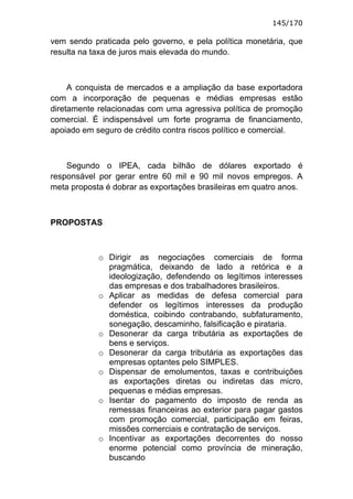 145/170

vem sendo praticada pelo governo, e pela política monetária, que
resulta na taxa de juros mais elevada do mundo.



     A conquista de mercados e a ampliação da base exportadora
com a incorporação de pequenas e médias empresas estão
diretamente relacionadas com uma agressiva política de promoção
comercial. É indispensável um forte programa de financiamento,
apoiado em seguro de crédito contra riscos político e comercial.



    Segundo o IPEA, cada bilhão de dólares exportado é
responsável por gerar entre 60 mil e 90 mil novos empregos. A
meta proposta é dobrar as exportações brasileiras em quatro anos.



PROPOSTAS



            o Dirigir as negociações comerciais de forma
              pragmática, deixando de lado a retórica e a
              ideologização, defendendo os legítimos interesses
              das empresas e dos trabalhadores brasileiros.
            o Aplicar as medidas de defesa comercial para
              defender os legítimos interesses da produção
              doméstica, coibindo contrabando, subfaturamento,
              sonegação, descaminho, falsificação e pirataria.
            o Desonerar da carga tributária as exportações de
              bens e serviços.
            o Desonerar da carga tributária as exportações das
              empresas optantes pelo SIMPLES.
            o Dispensar de emolumentos, taxas e contribuições
              as exportações diretas ou indiretas das micro,
              pequenas e médias empresas.
            o Isentar do pagamento do imposto de renda as
              remessas financeiras ao exterior para pagar gastos
              com promoção comercial, participação em feiras,
              missões comerciais e contratação de serviços.
            o Incentivar as exportações decorrentes do nosso
              enorme potencial como província de mineração,
              buscando
 