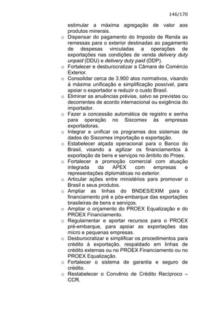 146/170

    estimular a máxima agregação de valor aos
    produtos minerais.
o   Dispensar do pagamento do Imposto de Renda as
    remessas para o exterior destinadas ao pagamento
    de despesas vinculadas a operações de
    exportações nas condições de venda delivery duty
    unpaid (DDU) e delivery duty paid (DDP).
o   Fortalecer e desburocratizar a Câmara de Comércio
    Exterior.
o   Consolidar cerca de 3.900 atos normativos, visando
    à máxima unificação e simplificação possível, para
    apoiar o exportador e reduzir o custo Brasil.
o   Eliminar as anuências prévias, salvo se previstas ou
    decorrentes de acordo internacional ou exigência do
    importador.
o   Fazer a concessão automática de registro e senha
    para operação no Siscomex às empresas
    exportadoras.
o   Integrar e unificar os programas dos sistemas de
    dados do Siscomex importação e exportação.
o   Estabelecer alçada operacional para o Banco do
    Brasil, visando a agilizar os financiamentos à
    exportação de bens e serviços no âmbito do Proex.
o   Fortalecer a promoção comercial com atuação
    integrada     da    APEX      com     empresas     e
    representações diplomáticas no exterior.
o   Articular ações entre ministérios para promover o
    Brasil e seus produtos.
o   Ampliar as linhas do BNDES/EXIM para o
    financiamento pré e pós-embarque das exportações
    brasileiras de bens e serviços.
o   Ampliar o orçamento do PROEX Equalização e do
    PROEX Financiamento.
o   Regulamentar e aportar recursos para o PROEX
    pré-embarque, para apoiar as exportações das
    micro e pequenas empresas.
o   Desburocratizar e simplificar os procedimentos para
    crédito à exportação, respaldado em linhas de
    crédito externas ou no PROEX Financiamento ou no
    PROEX Equalização.
o   Fortalecer o sistema de garantia e seguro de
    crédito.
o   Restabelecer o Convênio de Crédito Recíproco –
    CCR.
 