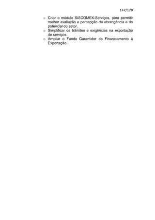 147/170

o Criar o módulo SISCOMEX-Serviços, para permitir
  melhor avaliação e percepção da abrangência e do
  potencial do setor.
o Simplificar os trâmites e exigências na exportação
  de serviços.
o Ampliar o Fundo Garantidor do Financiamento à
  Exportação.
 