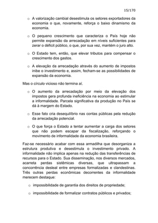 15/170

  o A valorização cambial desestimula os setores exportadores da
    economia o que, novamente, reforça o baixo dinamismo da
    economia.

  o O pequeno crescimento que caracteriza o País hoje não
    permite expansão da arrecadação em níveis suficientes para
    zerar o déficit público, o que, por sua vez, mantém o juro alto.

  o O Estado tem, então, que elevar tributos para compensar o
    crescimento dos gastos.

  o A elevação da arrecadação através do aumento de impostos
    inibe o investimento e, assim, fecham-se as possibilidades de
    expansão da economia.

Mas o círculo vicioso não termina aí.

  o O aumento da arrecadação por meio da elevação dos
    impostos gera profunda ineficiência na economia ao estimular
    a informalidade. Parcela significativa da produção no País se
    dá à margem do Estado.

  o Esse fato cria desequilíbrio nas contas públicas pela redução
    da arrecadação potencial.

  o O que força o Estado a tentar aumentar a carga dos setores
    que não podem escapar da fiscalização, reforçando o
    movimento de informalidade da economia brasileira.

Faz-se necessário acabar com essa armadilha que desorganiza a
estrutura produtiva e desestimula o investimento privado. A
informalidade não implica apenas na redução das transferências de
recursos para o Estado. Sua disseminação, nos diversos mercados,
acarreta perdas sistêmicas diversas, que ultrapassam a
concorrência desleal entre empresas formalizadas e clandestinas.
Três outras perdas econômicas decorrentes da informalidade
merecem destaque:

   o impossibilidade de garantia dos direitos de propriedade;

   o impossibilidade de formalizar contratos públicos e privados;
 