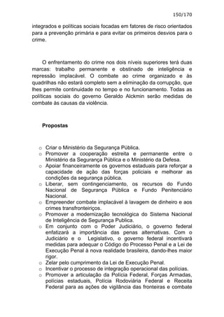 150/170

integrados e políticas sociais focadas em fatores de risco orientados
para a prevenção primária e para evitar os primeiros desvios para o
crime.



     O enfrentamento do crime nos dois níveis superiores terá duas
marcas: trabalho permanente e obstinado de inteligência e
repressão implacável. O combate ao crime organizado e às
quadrilhas não estará completo sem a eliminação da corrupção, que
lhes permite continuidade no tempo e no funcionamento. Todas as
políticas sociais do governo Geraldo Alckmin serão medidas de
combate às causas da violência.



    Propostas



  o Criar o Ministério da Segurança Pública.
  o Promover a cooperação estreita e permanente entre o
    Ministério da Segurança Pública e o Ministério da Defesa.
  o Apoiar financeiramente os governos estaduais para reforçar a
    capacidade de ação das forças policiais e melhorar as
    condições da segurança pública.
  o Liberar, sem contingenciamento, os recursos do Fundo
    Nacional de Segurança Pública e Fundo Penitenciário
    Nacional.
  o Empreender combate implacável à lavagem de dinheiro e aos
    crimes transfronteiriços.
  o Promover a modernização tecnológica do Sistema Nacional
    de Inteligência de Segurança Publica.
  o Em conjunto com o Poder Judiciário, o governo federal
    enfatizará a importância das penas alternativas. Com o
    Judiciário e o Legislativo, o governo federal incentivará
    medidas para adequar o Código do Processo Penal e a Lei de
    Execução Penal à nova realidade brasileira, dando-lhes maior
    rigor.
  o Zelar pelo cumprimento da Lei de Execução Penal.
  o Incentivar o processo de integração operacional das polícias.
  o Promover a articulação da Polícia Federal, Forças Armadas,
    polícias estaduais, Polícia Rodoviária Federal e Receita
    Federal para as ações de vigilância das fronteiras e combate
 