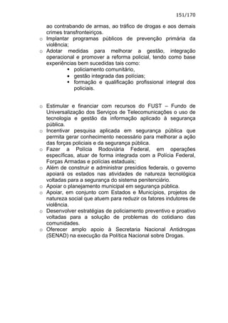 151/170

  ao contrabando de armas, ao tráfico de drogas e aos demais
  crimes transfronteiriços.
o Implantar programas públicos de prevenção primária da
  violência;
o Adotar medidas para melhorar a gestão, integração
  operacional e promover a reforma policial, tendo como base
  experiências bem sucedidas tais como:
             policiamento comunitário,
           • gestão integrada das polícias;
             formação e qualificação profissional integral dos
             policiais.


o Estimular e financiar com recursos do FUST – Fundo de
  Universalização dos Serviços de Telecomunicações o uso de
  tecnologia e gestão da informação aplicado à segurança
  pública.
o Incentivar pesquisa aplicada em segurança pública que
  permita gerar conhecimento necessário para melhorar a ação
  das forças policiais e da segurança pública.
o Fazer a Polícia Rodoviária Federal, em operações
  específicas, atuar de forma integrada com a Polícia Federal,
  Forças Armadas e polícias estaduais;
o Além de construir e administrar presídios federais, o governo
  apoiará os estados nas atividades de natureza tecnológica
  voltadas para a segurança do sistema penitenciário.
o Apoiar o planejamento municipal em segurança pública.
o Apoiar, em conjunto com Estados e Municípios, projetos de
  natureza social que atuem para reduzir os fatores indutores de
  violência.
o Desenvolver estratégias de policiamento preventivo e proativo
  voltadas para a solução de problemas do cotidiano das
  comunidades.
o Oferecer amplo apoio à Secretaria Nacional Antidrogas
  (SENAD) na execução da Política Nacional sobre Drogas.
 