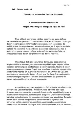 153/170

     XXX. Defesa Nacional

                    Garantia da soberania e força de dissuasão



                           É necessário unir e capacitar as

                   Forças Armadas para assegurar a paz do País




          Para o Brasil permanece válida a assertiva de que a defesa
nacional deve ser pensada com sensata moderação, apoiada na construção
de um eficiente poder militar moderno dissuasor, com capacidade de
mobilização e de resposta eficaz a eventuais ameaças. A agenda brasileira
é global na economia, meio ambiente e assuntos humanitários, mas é
regional no que se refere à defesa. A Amazônia, o Atlântico Sul e os
corredores aéreos devem ser prioridades da defesa nacional.



           O destaque do Brasil na América do Sul, seu peso relativo e
responsabilidade nessa região devem ser respaldados por preparo militar
capaz de contribuir para a estabilidade e ordem regionais. Quanto à ordem
extra-sul-americana, cabe ao Brasil, hoje e no futuro imediato, o papel militar
coadjuvante inserido em eventuais intervenções da ONU ou da OEA em
operações de manutenção da paz. O foco hoje é a Amazônia, onde podem
ocorrer ameaças irregulares, desde o extravasamento da guerrilha de
países vizinhos até a criminalidade organizada.



           A questão da segurança pública no País – que se transformou em
problema do Estado brasileiro - impõe um papel adicional às Forças
Armadas, que precisam estar em condições de apoiar as polícias federais e
estaduais em inteligência, comunicações e logística (inclusive transporte) e
participar episodicamente de operações conjuntas com as polícias. Também
devem estar prontas e capacitadas para dinamizar a vigilância das
fronteiras, portos e aeroportos, com foco nos crimes transnacionais de
contrabando de armas e de drogas. Para essas operações e as de natureza
 