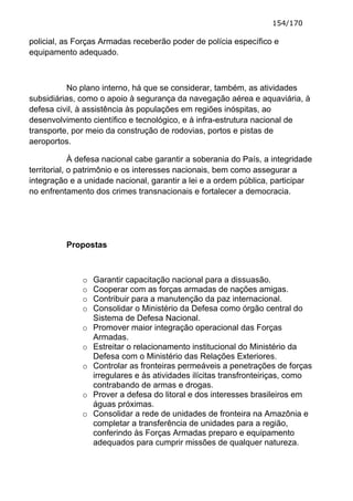 154/170

policial, as Forças Armadas receberão poder de polícia específico e
equipamento adequado.



           No plano interno, há que se considerar, também, as atividades
subsidiárias, como o apoio à segurança da navegação aérea e aquaviária, à
defesa civil, à assistência às populações em regiões inóspitas, ao
desenvolvimento científico e tecnológico, e à infra-estrutura nacional de
transporte, por meio da construção de rodovias, portos e pistas de
aeroportos.

             À defesa nacional cabe garantir a soberania do País, a integridade
territorial, o patrimônio e os interesses nacionais, bem como assegurar a
integração e a unidade nacional, garantir a lei e a ordem pública, participar
no enfrentamento dos crimes transnacionais e fortalecer a democracia.




          Propostas



              o   Garantir capacitação nacional para a dissuasão.
              o   Cooperar com as forças armadas de nações amigas.
              o   Contribuir para a manutenção da paz internacional.
              o   Consolidar o Ministério da Defesa como órgão central do
                  Sistema de Defesa Nacional.
              o   Promover maior integração operacional das Forças
                  Armadas.
              o   Estreitar o relacionamento institucional do Ministério da
                  Defesa com o Ministério das Relações Exteriores.
              o   Controlar as fronteiras permeáveis a penetrações de forças
                  irregulares e às atividades ilícitas transfronteiriças, como
                  contrabando de armas e drogas.
              o   Prover a defesa do litoral e dos interesses brasileiros em
                  águas próximas.
              o   Consolidar a rede de unidades de fronteira na Amazônia e
                  completar a transferência de unidades para a região,
                  conferindo às Forças Armadas preparo e equipamento
                  adequados para cumprir missões de qualquer natureza.
 