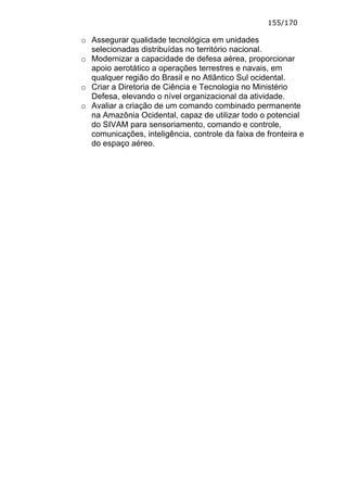 155/170

o Assegurar qualidade tecnológica em unidades
  selecionadas distribuídas no território nacional.
o Modernizar a capacidade de defesa aérea, proporcionar
  apoio aerotático a operações terrestres e navais, em
  qualquer região do Brasil e no Atlântico Sul ocidental.
o Criar a Diretoria de Ciência e Tecnologia no Ministério
  Defesa, elevando o nível organizacional da atividade.
o Avaliar a criação de um comando combinado permanente
  na Amazônia Ocidental, capaz de utilizar todo o potencial
  do SIVAM para sensoriamento, comando e controle,
  comunicações, inteligência, controle da faixa de fronteira e
  do espaço aéreo.
 