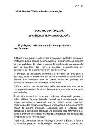 157/170

 XXXI. Gestão Pública e Desburocratização




                    DESBUROCRATIZAÇÃO E

              EFICIÊNCIA A SERVIÇO DO CIDADÃO



    População precisa ser atendida com qualidade e
rapidamente



O Brasil vive o paradoxo de cobrar impostos equivalentes aos níveis
praticados pelas nações desenvolvidas e prestar serviços públicos
de má qualidade. É visível a crescente insatisfação da população
com a qualidade dos serviços públicos, especialmente em
educação, saúde e atendimento em postos do INSS.
O excesso de burocracia atormenta o dia-a-dia de empresas e
pessoas, inibe o dinamismo de nossa economia e transforma o
contato dos cidadãos com os vários níveis de governo em
provações penosas, muitas vezes humilhantes.
O Estado existe para atender ao cidadão com qualidade e no menor
prazo possível e deve funcionar bem para cumprir satisfatoriamente
essa missão.
O primeiro passo é promover um verdadeiro choque de gestão no
setor público. A administração federal será reestruturada para
adotar mecanismos gerenciais que ao mesmo tempo valorizem
cada tostão dos recursos públicos e proporcionem o funcionamento
eficaz da própria máquina. Burocracia não é antídoto para
corrupção e desvios de condutas. Ao contrário, não raramente é aí
que se aninham as práticas da fraude, amparadas nas dificuldades
antepostas como normatização.
O princípio orientador dessa mudança é colocar o Estado a favor e
ao lado das pessoas. As tecnologias modernas incorporadas pelo
 