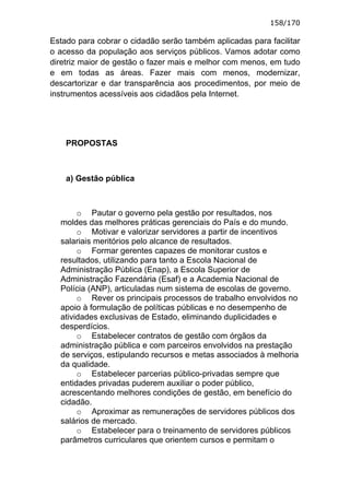 158/170

Estado para cobrar o cidadão serão também aplicadas para facilitar
o acesso da população aos serviços públicos. Vamos adotar como
diretriz maior de gestão o fazer mais e melhor com menos, em tudo
e em todas as áreas. Fazer mais com menos, modernizar,
descartorizar e dar transparência aos procedimentos, por meio de
instrumentos acessíveis aos cidadãos pela Internet.




    PROPOSTAS



    a) Gestão pública



       o Pautar o governo pela gestão por resultados, nos
  moldes das melhores práticas gerenciais do País e do mundo.
       o Motivar e valorizar servidores a partir de incentivos
  salariais meritórios pelo alcance de resultados.
       o Formar gerentes capazes de monitorar custos e
  resultados, utilizando para tanto a Escola Nacional de
  Administração Pública (Enap), a Escola Superior de
  Administração Fazendária (Esaf) e a Academia Nacional de
  Polícia (ANP), articuladas num sistema de escolas de governo.
       o Rever os principais processos de trabalho envolvidos no
  apoio à formulação de políticas públicas e no desempenho de
  atividades exclusivas de Estado, eliminando duplicidades e
  desperdícios.
       o Estabelecer contratos de gestão com órgãos da
  administração pública e com parceiros envolvidos na prestação
  de serviços, estipulando recursos e metas associados à melhoria
  da qualidade.
       o Estabelecer parcerias público-privadas sempre que
  entidades privadas puderem auxiliar o poder público,
  acrescentando melhores condições de gestão, em benefício do
  cidadão.
       o Aproximar as remunerações de servidores públicos dos
  salários de mercado.
       o Estabelecer para o treinamento de servidores públicos
  parâmetros curriculares que orientem cursos e permitam o
 