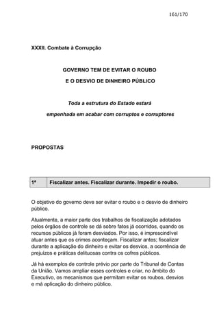161/170




XXXII. Combate à Corrupção



             GOVERNO TEM DE EVITAR O ROUBO

               E O DESVIO DE DINHEIRO PÚBLICO



                Toda a estrutura do Estado estará

      empenhada em acabar com corruptos e corruptores




PROPOSTAS




1ª      Fiscalizar antes. Fiscalizar durante. Impedir o roubo.


O objetivo do governo deve ser evitar o roubo e o desvio de dinheiro
público.

Atualmente, a maior parte dos trabalhos de fiscalização adotados
pelos órgãos de controle se dá sobre fatos já ocorridos, quando os
recursos públicos já foram desviados. Por isso, é imprescindível
atuar antes que os crimes aconteçam. Fiscalizar antes; fiscalizar
durante a aplicação do dinheiro e evitar os desvios, a ocorrência de
prejuízos e práticas delituosas contra os cofres públicos.

Já há exemplos de controle prévio por parte do Tribunal de Contas
da União. Vamos ampliar esses controles e criar, no âmbito do
Executivo, os mecanismos que permitam evitar os roubos, desvios
e má aplicação do dinheiro público.
 