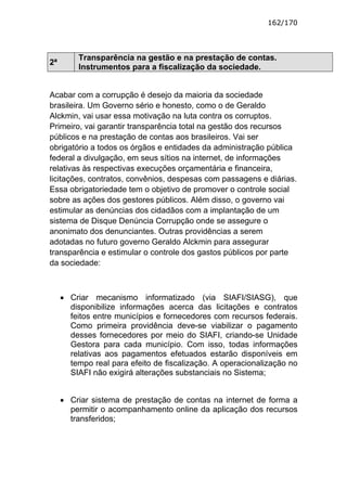 162/170




         Transparência na gestão e na prestação de contas.
2ª
         Instrumentos para a fiscalização da sociedade.


Acabar com a corrupção é desejo da maioria da sociedade
brasileira. Um Governo sério e honesto, como o de Geraldo
Alckmin, vai usar essa motivação na luta contra os corruptos.
Primeiro, vai garantir transparência total na gestão dos recursos
públicos e na prestação de contas aos brasileiros. Vai ser
obrigatório a todos os órgãos e entidades da administração pública
federal a divulgação, em seus sítios na internet, de informações
relativas às respectivas execuções orçamentária e financeira,
licitações, contratos, convênios, despesas com passagens e diárias.
Essa obrigatoriedade tem o objetivo de promover o controle social
sobre as ações dos gestores públicos. Além disso, o governo vai
estimular as denúncias dos cidadãos com a implantação de um
sistema de Disque Denúncia Corrupção onde se assegure o
anonimato dos denunciantes. Outras providências a serem
adotadas no futuro governo Geraldo Alckmin para assegurar
transparência e estimular o controle dos gastos públicos por parte
da sociedade:



     • Criar mecanismo informatizado (via SIAFI/SIASG), que
       disponibilize informações acerca das licitações e contratos
       feitos entre municípios e fornecedores com recursos federais.
       Como primeira providência deve-se viabilizar o pagamento
       desses fornecedores por meio do SIAFI, criando-se Unidade
       Gestora para cada município. Com isso, todas informações
       relativas aos pagamentos efetuados estarão disponíveis em
       tempo real para efeito de fiscalização. A operacionalização no
       SIAFI não exigirá alterações substanciais no Sistema;


     • Criar sistema de prestação de contas na internet de forma a
       permitir o acompanhamento online da aplicação dos recursos
       transferidos;
 