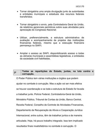 163/170

     • Tornar obrigatória uma ampla divulgação junto às autoridades
       e entidades municipais e estaduais dos recursos federais
       transferidos;


     • Tornar obrigatório o envio, pela Controladoria Geral da União,
       de relatórios gerenciais periódicos sobre suas atividades para
       apreciação do Congresso Nacional;


     • Utilizar, preferencialmente, a estrutura administrativa de
       avaliação e acompanhamento de projetos das instituições
       financeiras federais, mesmo que a execução financeira
       permaneça no SIAFI;


     • Ampliar o acesso ao SIAFI, disponibilizando acesso a todas
       as câmaras municipais e assembléias legislativas, e entidades
       da sociedade civil habilitadas.




          Todas as repartições do Estado, juntas, na luta contra a
3ª
          corrupção.
     O Poder Público tem várias instituições e órgãos que podem

     ajudar no combate à corrupção. Mas a ação vai ser mais efetiva

     se houver coordenação e se toda a estrutura de Estado for levada

     a trabalhar junto. Polícia Federal, Controladoria-Geral da União,

     Ministério Público, Tribunal de Contas da União, Banco Central,

     Receita Federal, Conselho de Controle de Atividades Financeiras,

     Departamento de Recuperação de Ativos e Cooperação Jurídica

     Internacional, entre outros, têm de trabalhar juntos e de maneira

     articulada. Hoje, há pouco trabalho integrado. Isso tem implicado

     resultados finais insatisfatórios no combate à corrupção. O
 