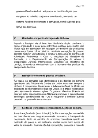164/170

     governo Geraldo Alckmin vai propor as medidas legais que

     obriguem ao trabalho conjunto e coordenado, formando um

     sistema nacional de combate à corrupção, como sugerido pela

     CPMI dos Correios.



4ª        Combater e impedir a lavagem de dinheiro

Impedir a lavagem de dinheiro tem finalidade dupla: combater o
crime organizado e zelar pelo patrimônio público, pois muitos dos
ilícitos que se desdobram em lavagem de dinheiro são praticados
contra os próprios cofres públicos, mediante corrupção. O governo
Geraldo Alckmin vai fortalecer e ampliar o Conselho de Controle de
Atividades Financeiras – Coaf –, vinculado ao Ministério da
Fazenda, e o Departamento de Recuperação de Ativos e
Cooperação Jurídica Internacional, vinculado ao Ministério da
Justiça, tornando-os compatíveis com o aumento das práticas de
lavagem de dinheiro.


5ª        Recuperar o dinheiro público desviado.

Às vezes, os corruptos são identificados e os desvios de dinheiro
apontados pelo Tribunal de Contas da União, mas nem sempre o
dinheiro é recuperado. Atualmente, a Advocacia-Geral da União, na
qualidade de representante legal da União, é o órgão responsável
pelo ajuizamento dessas ações. O governo Geraldo Alckmin vai
criar um setor especializado na AGU para promover a execução das
sentenças condenatórias do TCU e recuperar o dinheiro público
desviado ou gasto de forma danosa.


6ª        Licitação transparente e fiscalizada. Licitação sempre.

A contratação direta (sem licitação) facilita a corrupção, na medida
em que não se tem, na grande maioria dos casos, a transparência
necessária, tanto na escolha da empresa contratada quanto na
definição do preço a ser praticado, muitas vezes bem acima do
valor de mercado. Quando não há competição, aumenta o risco de
 