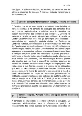 165/170

corrupção. A solução é reduzir, ao máximo, os casos em que se
admite a dispensa de licitação. A regra é: licitação transparente e
licitação sempre.


7ª      Governo competente também em licitação, contrato e controle.

O Governo precisa ser competente e honesto na hora de licitar, na
hora de contratar e no controle da execução dos contratos. Para
isso, precisa profissionalizar e valorizar seus funcionários que
cuidam das compras, dos contratos e dos controles. O Governo vai
valorizar a carreira de gestor de contratos públicos. A carreira de
Gestor Governamental, que hoje já contempla uma subclasse –
especialistas em regulação, poderia abrigar os Gestores de
Contratos Públicos, que vinculados à área de Gestão do Ministério
do Planejamento seriam lotados nos diversos ministérios/órgãos da
Administração Federal. O Gestor Governamental teria como função
assessorar e acompanhar todos os processos de compras de bens
e serviços (serviriam como uma verdadeira “auditoria preventiva”,
certamente evitando muitas das trapalhadas atuais, algumas por
erros formais nos processos). Na Administração Pública, poucos
são aqueles que, por livre e espontânea vontade, assumem as
funções de membro de comissão de licitação ou de pregoeiro, haja
vista o risco a que ficarão expostos e o extenso rol de atribuições
que terão no exercício dessas relevantes funções. Gratificar estas
funções seria uma forma de estimular o seu exercício e mantê-lo
como exclusividade do corpo de servidores permanentes da
instituição. As carreiras ligadas aos sistemas de auditoria, externa e
interna, vinculadas ao TCU, CGU e STN/MF, já se encontram, há
muitos anos, entre as carreiras de melhor remuneração do Governo
e é imprescindível manter esta situação, tanto pelos aspectos de
motivação profissional, quanto para possibilitar um recrutamento de
qualidade.


        Demissão rápida. Punição rápida. Via rápida contra funcionário
8ª
        corrupto.
A sensação de impunidade é o maior estímulo à corrupção. Os
processos administrativos para o afastamento, punição e
ressarcimento dos cofres públicos por funcionários envolvidos em
 