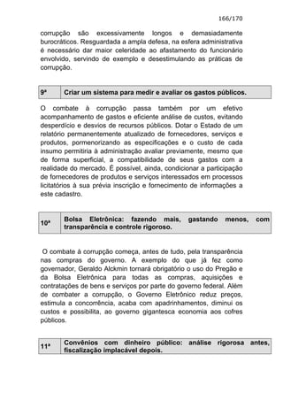 166/170

corrupção são excessivamente longos e demasiadamente
burocráticos. Resguardada a ampla defesa, na esfera administrativa
é necessário dar maior celeridade ao afastamento do funcionário
envolvido, servindo de exemplo e desestimulando as práticas de
corrupção.


9ª     Criar um sistema para medir e avaliar os gastos públicos.

O combate à corrupção passa também por um efetivo
acompanhamento de gastos e eficiente análise de custos, evitando
desperdício e desvios de recursos públicos. Dotar o Estado de um
relatório permanentemente atualizado de fornecedores, serviços e
produtos, pormenorizando as especificações e o custo de cada
insumo permitiria à administração avaliar previamente, mesmo que
de forma superficial, a compatibilidade de seus gastos com a
realidade do mercado. É possível, ainda, condicionar a participação
de fornecedores de produtos e serviços interessados em processos
licitatórios à sua prévia inscrição e fornecimento de informações a
este cadastro.


       Bolsa Eletrônica: fazendo mais,          gastando     menos,   com
10ª
       transparência e controle rigoroso.


 O combate à corrupção começa, antes de tudo, pela transparência
nas compras do governo. A exemplo do que já fez como
governador, Geraldo Alckmin tornará obrigatório o uso do Pregão e
da Bolsa Eletrônica para todas as compras, aquisições e
contratações de bens e serviços por parte do governo federal. Além
de combater a corrupção, o Governo Eletrônico reduz preços,
estimula a concorrência, acaba com apadrinhamentos, diminui os
custos e possibilita, ao governo gigantesca economia aos cofres
públicos.


       Convênios com dinheiro público: análise rigorosa antes,
11ª
       fiscalização implacável depois.
 