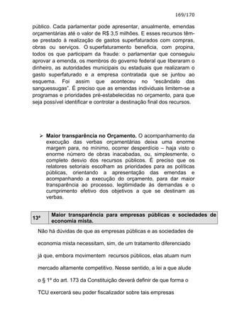 169/170

público. Cada parlamentar pode apresentar, anualmente, emendas
orçamentárias até o valor de R$ 3,5 milhões. E esses recursos têm-
se prestado à realização de gastos superfaturados com compras,
obras ou serviços. O superfaturamento beneficia, com propina,
todos os que participam da fraude: o parlamentar que conseguiu
aprovar a emenda, os membros do governo federal que liberaram o
dinheiro, as autoridades municipais ou estaduais que realizaram o
gasto superfaturado e a empresa contratada que se juntou ao
esquema. Foi assim que aconteceu no “escândalo das
sanguessugas”. É preciso que as emendas individuais limitem-se a
programas e prioridades pré-estabelecidas no orçamento, para que
seja possível identificar e controlar a destinação final dos recursos.




      Maior transparência no Orçamento. O acompanhamento da
      execução das verbas orçamentárias deixa uma enorme
      margem para, no mínimo, ocorrer desperdício – haja visto o
      enorme número de obras inacabadas, ou, simplesmente, o
      completo desvio dos recursos públicos. É preciso que os
      relatores setoriais escolham as prioridades para as políticas
      públicas, orientando a apresentação das emendas e
      acompanhando a execução do orçamento, para dar maior
      transparência ao processo, legitimidade às demandas e o
      cumprimento efetivo dos objetivos a que se destinam as
      verbas.


        Maior transparência para empresas públicas e sociedades de
13ª
        economia mista.
  Não há dúvidas de que as empresas públicas e as sociedades de

  economia mista necessitam, sim, de um tratamento diferenciado

  já que, embora movimentem recursos públicos, elas atuam num

  mercado altamente competitivo. Nesse sentido, a lei a que alude

  o § 1º do art. 173 da Constituição deverá definir de que forma o

  TCU exercerá seu poder fiscalizador sobre tais empresas
 